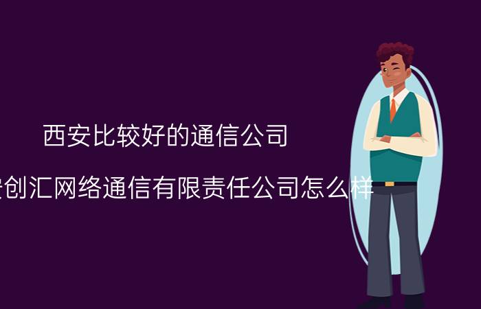 西安比较好的通信公司 西安创汇网络通信有限责任公司怎么样？